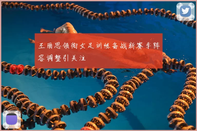 王丽思领衔女足训练备战新赛季阵容调整引关注