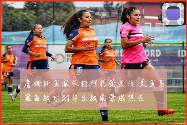 詹姆斯国家队行程再受关注 美国男篮备战计划与出战前景成焦点