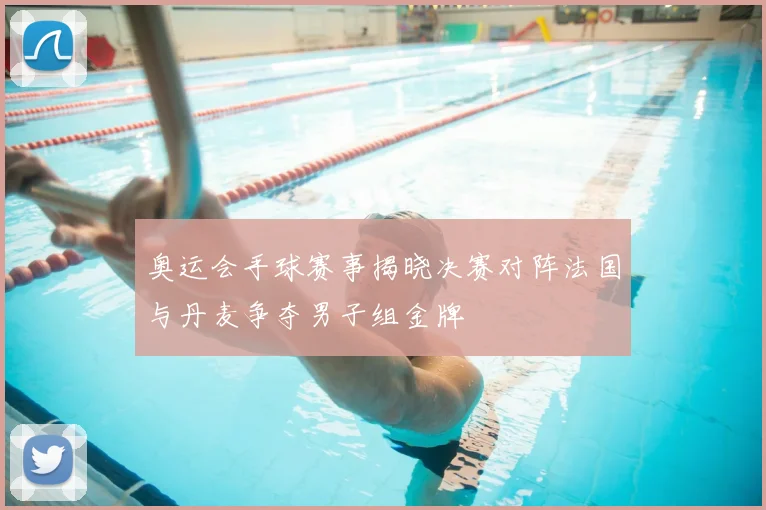 奥运会手球赛事揭晓决赛对阵法国与丹麦争夺男子组金牌