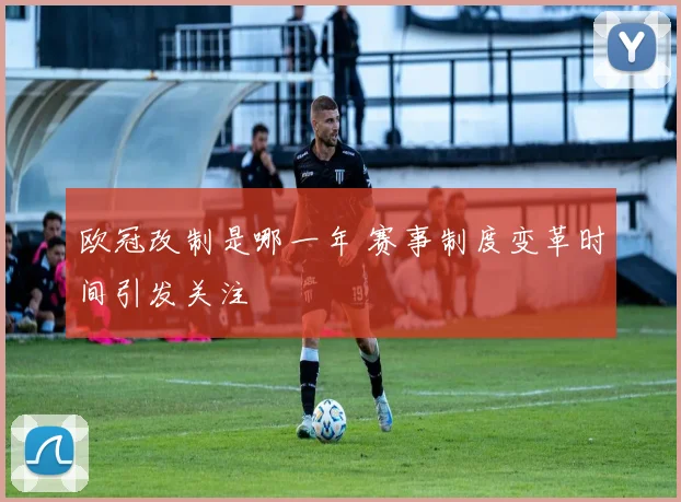 欧冠改制是哪一年 赛事制度变革时间引发关注