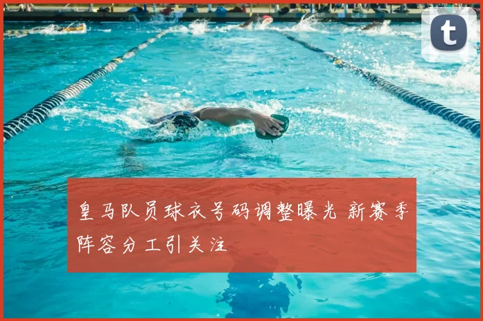 皇马队员球衣号码调整曝光 新赛季阵容分工引关注