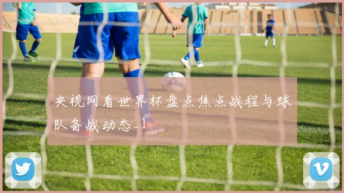 央视网看世界杯盘点焦点战程与球队备战动态_1