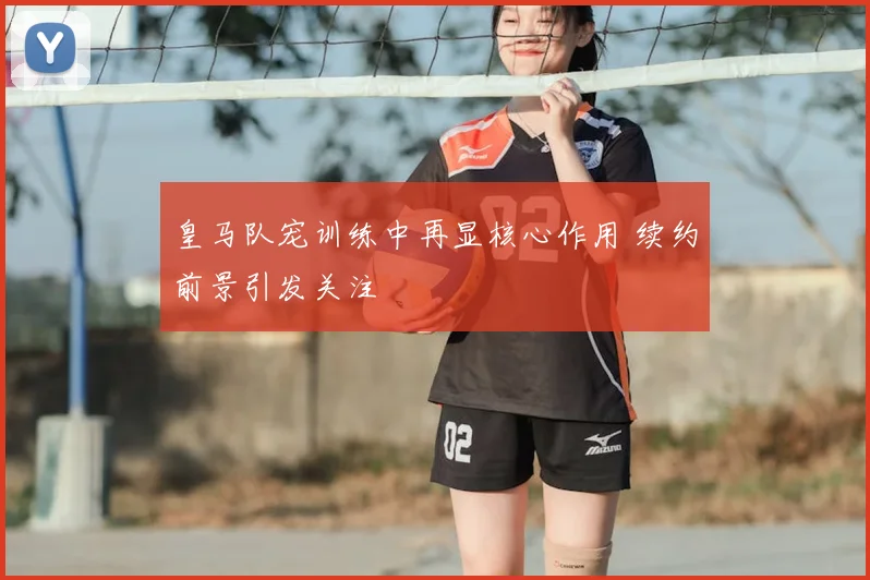 皇马队宠训练中再显核心作用 续约前景引发关注