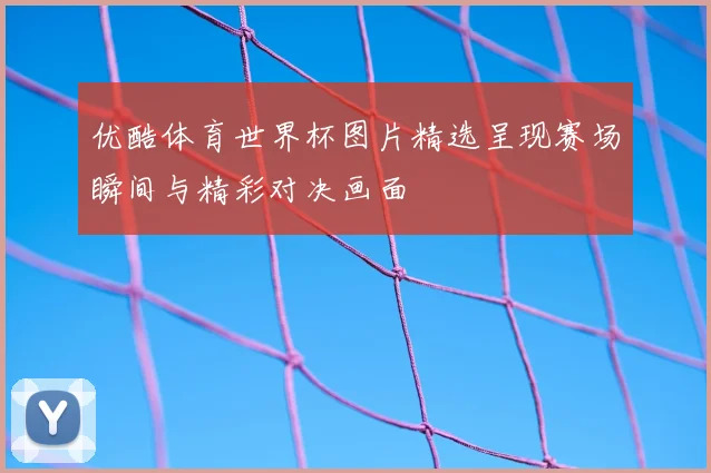 优酷体育世界杯图片精选呈现赛场瞬间与精彩对决画面