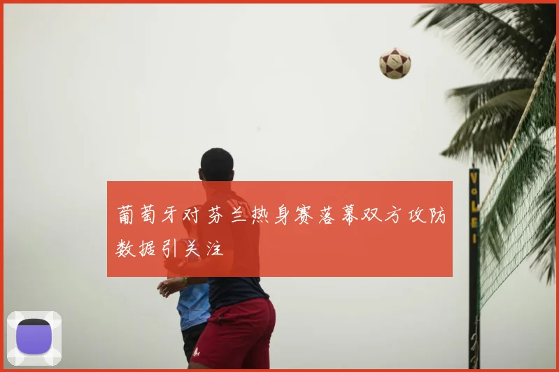 葡萄牙对芬兰热身赛落幕双方攻防数据引关注