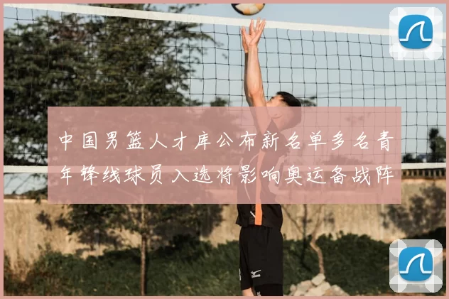 中国男篮人才库公布新名单多名青年锋线球员入选将影响奥运备战阵容