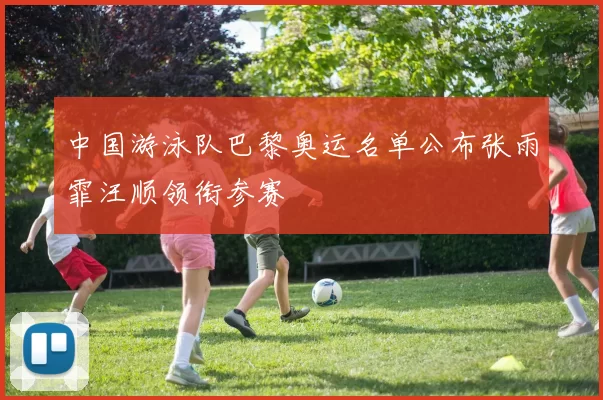 中国游泳队巴黎奥运名单公布张雨霏汪顺领衔参赛