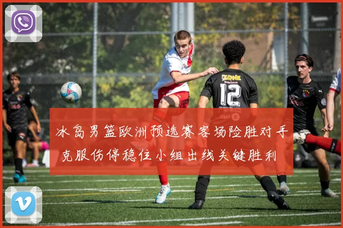 冰岛男篮欧洲预选赛客场险胜对手 克服伤停稳住小组出线关键胜利