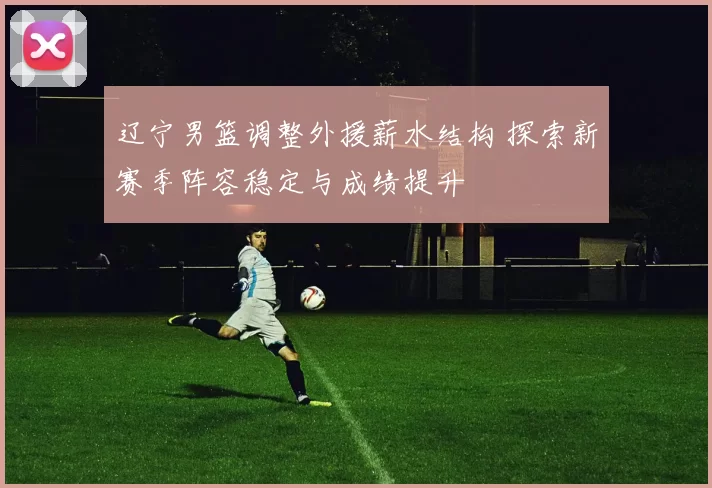 辽宁男篮调整外援薪水结构 探索新赛季阵容稳定与成绩提升
