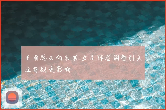 王丽思去向未明 女足阵容调整引关注备战受影响