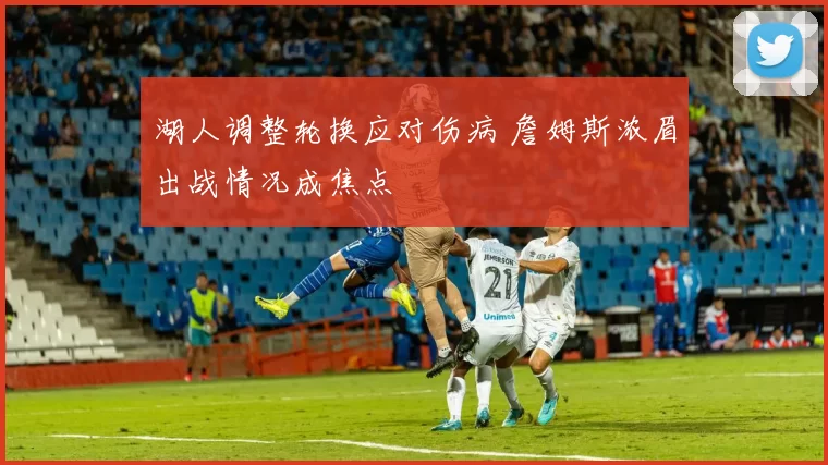 湖人调整轮换应对伤病 詹姆斯浓眉出战情况成焦点