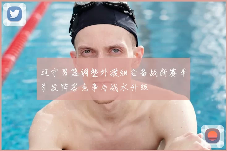 辽宁男篮调整外援组合备战新赛季引发阵容竞争与战术升级