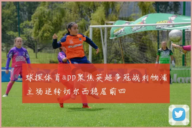 球探体育app聚焦英超争冠战利物浦主场逆转切尔西稳居前四