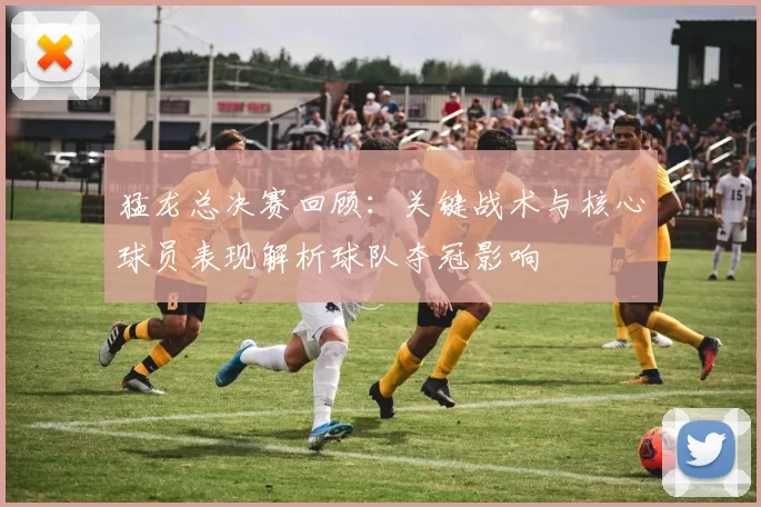 猛龙总决赛回顾：关键战术与核心球员表现解析球队夺冠影响