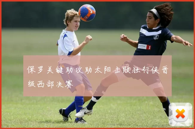 保罗关键助攻助太阳击败独行侠晋级西部决赛