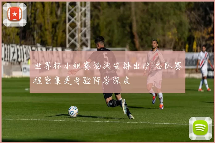 世界杯小组赛场次安排出炉 各队赛程密集更考验阵容深度