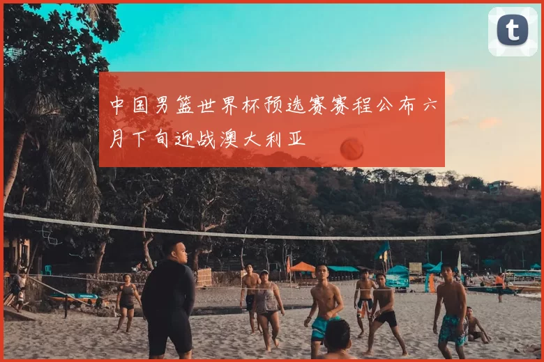 中国男篮世界杯预选赛赛程公布六月下旬迎战澳大利亚