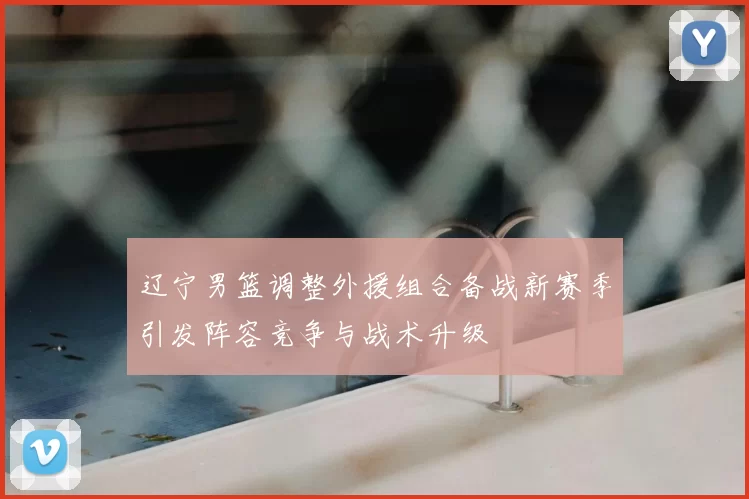 辽宁男篮调整外援组合备战新赛季引发阵容竞争与战术升级