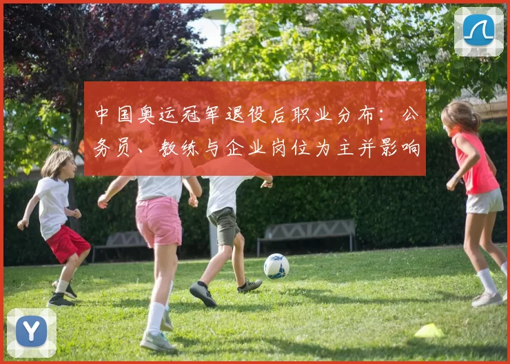 中国奥运冠军退役后职业分布:公务员、教练与企业岗位为主并影响青训