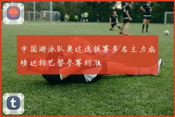 中国游泳队奥运选拔赛多名主力成绩达标巴黎参赛标准