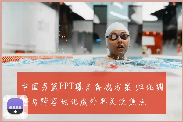 中国男篮PPT曝光备战方案 归化调整与阵容优化成外界关注焦点