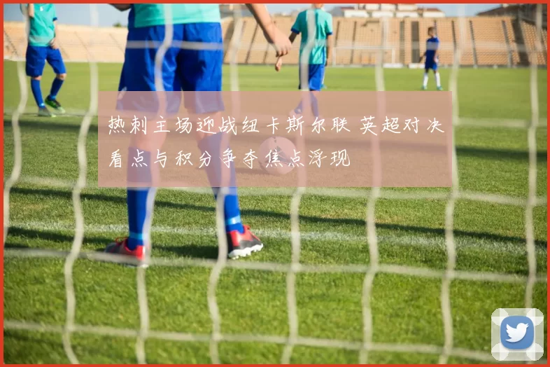 热刺主场迎战纽卡斯尔联 英超对决看点与积分争夺焦点浮现