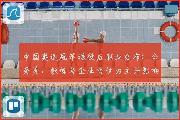 中国奥运冠军退役后职业分布:公务员、教练与企业岗位为主并影响青训