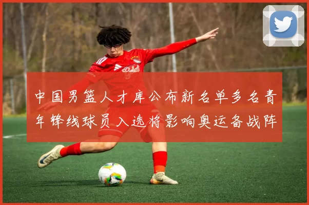 中国男篮人才库公布新名单多名青年锋线球员入选将影响奥运备战阵容