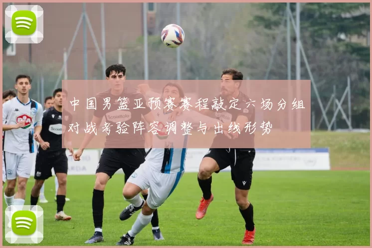 中国男篮亚预赛赛程敲定六场分组对战考验阵容调整与出线形势