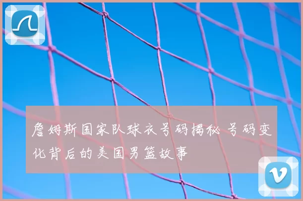 詹姆斯国家队球衣号码揭秘 号码变化背后的美国男篮故事