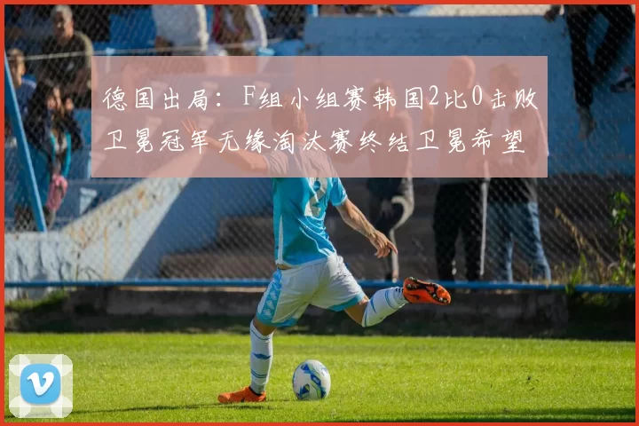 德国出局:F组小组赛韩国2比0击败卫冕冠军无缘淘汰赛终结卫冕希望