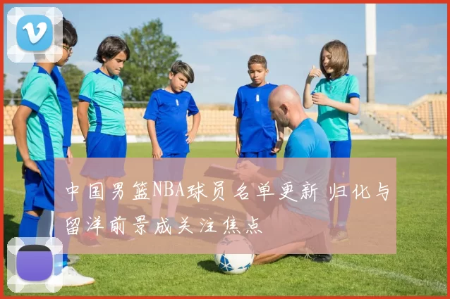 中国男篮NBA球员名单更新 归化与留洋前景成关注焦点