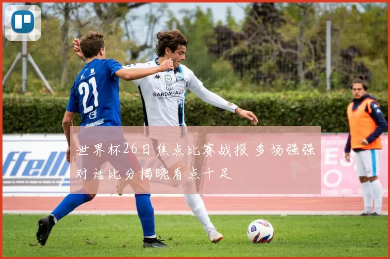 世界杯26日焦点比赛战报 多场强强对话比分揭晓看点十足