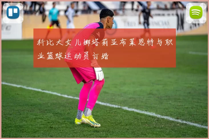 科比大女儿娜塔莉亚布莱恩特与职业篮球运动员订婚