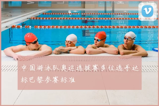 中国游泳队奥运选拔赛多位选手达标巴黎参赛标准