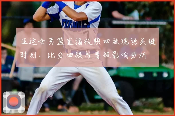 亚运会男篮直播视频回放现场关键时刻、比分回顾与晋级影响分析