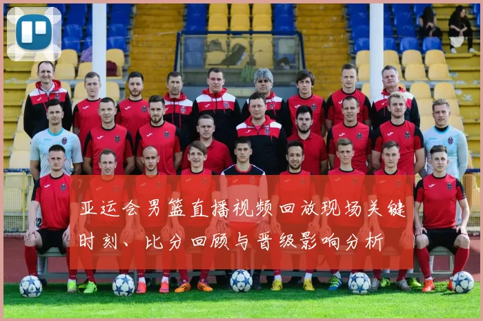 亚运会男篮直播视频回放现场关键时刻、比分回顾与晋级影响分析