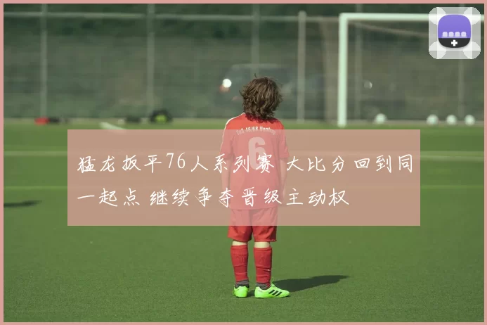 猛龙扳平76人系列赛 大比分回到同一起点 继续争夺晋级主动权