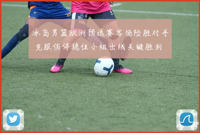 冰岛男篮欧洲预选赛客场险胜对手 克服伤停稳住小组出线关键胜利