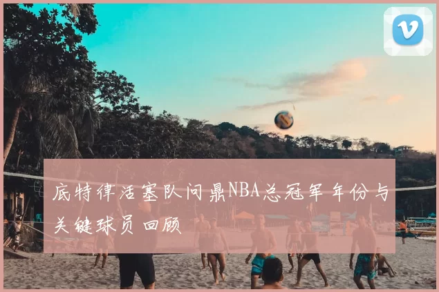 底特律活塞队问鼎NBA总冠军年份与关键球员回顾