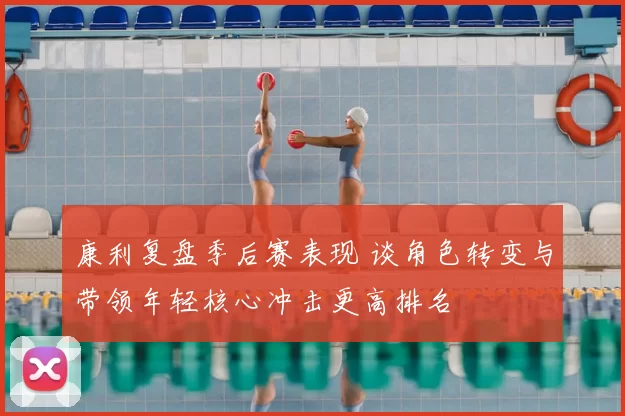 康利复盘季后赛表现 谈角色转变与带领年轻核心冲击更高排名