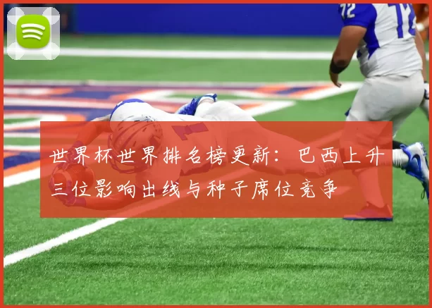 世界杯世界排名榜更新:巴西上升三位影响出线与种子席位竞争