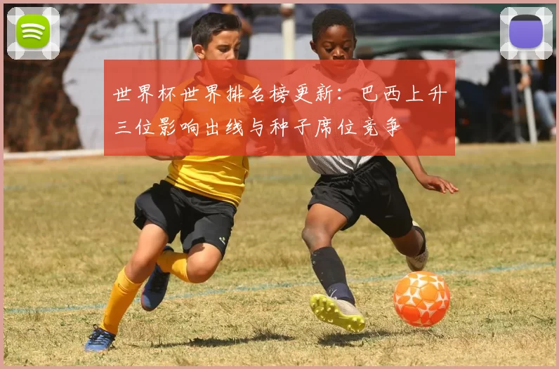 世界杯世界排名榜更新:巴西上升三位影响出线与种子席位竞争