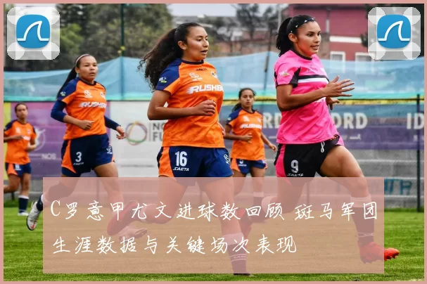 C罗意甲尤文进球数回顾 斑马军团生涯数据与关键场次表现