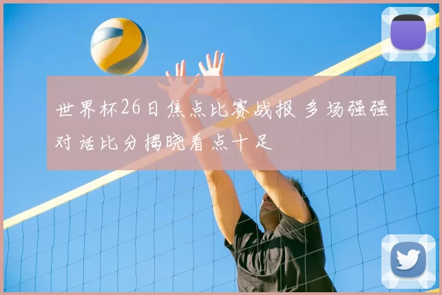 世界杯26日焦点比赛战报 多场强强对话比分揭晓看点十足