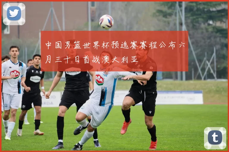 中国男篮世界杯预选赛赛程公布六月三十日首战澳大利亚