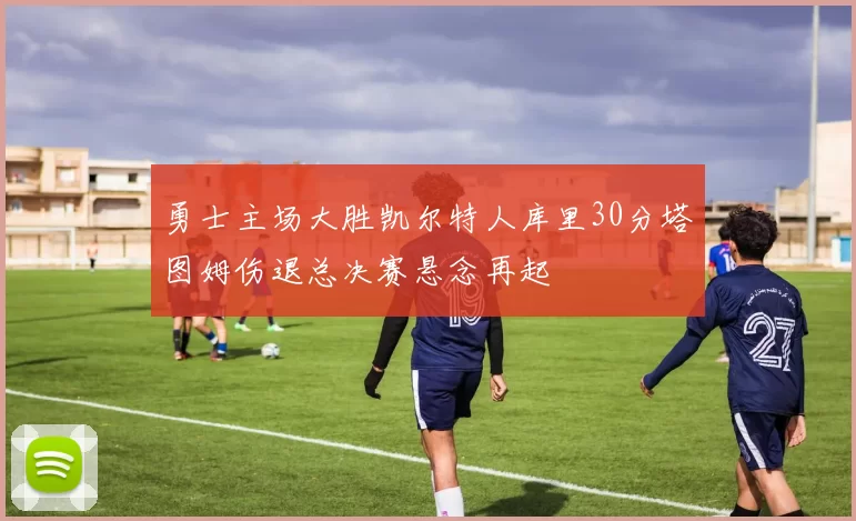 勇士主场大胜凯尔特人库里30分塔图姆伤退总决赛悬念再起