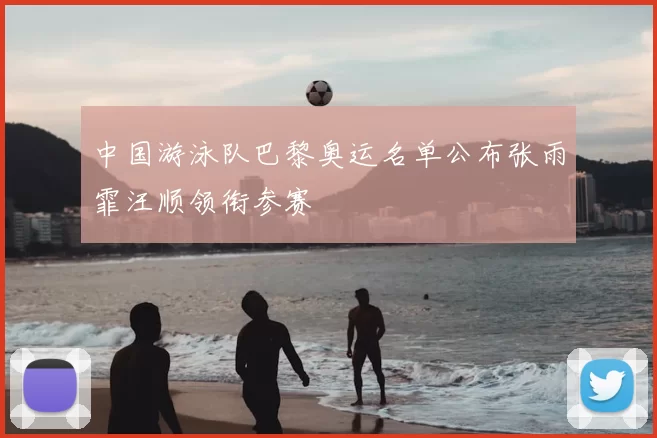 中国游泳队巴黎奥运名单公布张雨霏汪顺领衔参赛