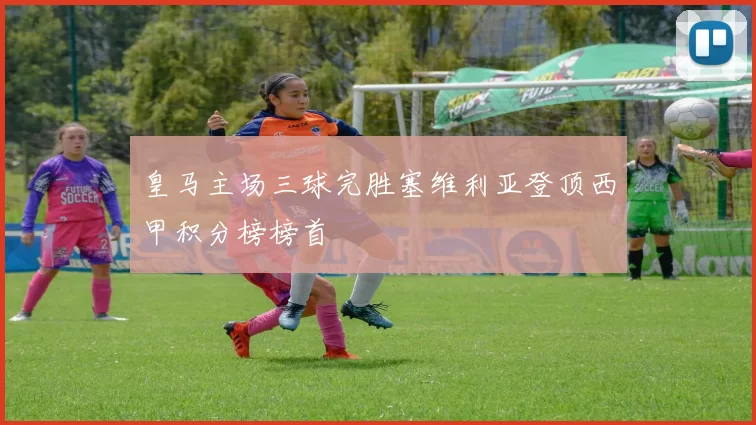 皇马主场三球完胜塞维利亚登顶西甲积分榜榜首