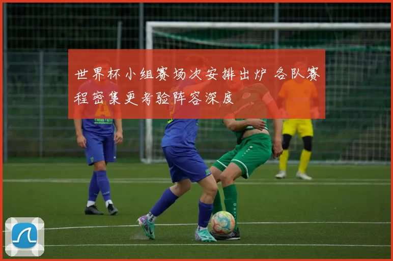 世界杯小组赛场次安排出炉 各队赛程密集更考验阵容深度
